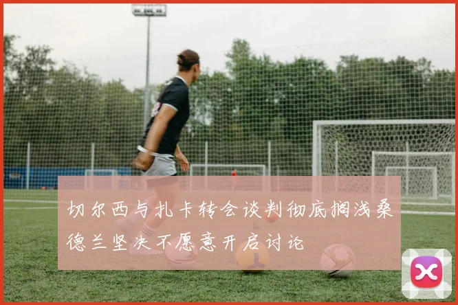 切尔西与扎卡转会谈判彻底搁浅桑德兰坚决不愿意开启讨论